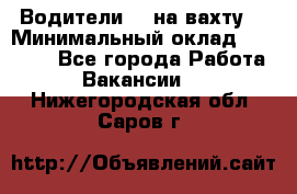 Водители BC на вахту. › Минимальный оклад ­ 60 000 - Все города Работа » Вакансии   . Нижегородская обл.,Саров г.